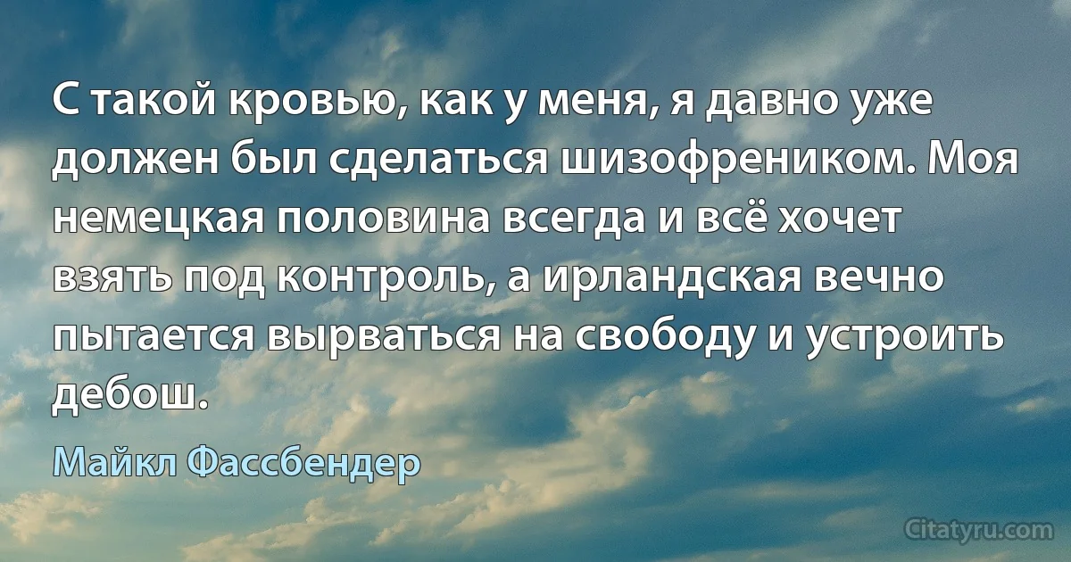 С такой кровью, как у меня, я давно уже должен был сделаться шизофреником. Моя немецкая половина всегда и всё хочет взять под контроль, а ирландская вечно пытается вырваться на свободу и устроить дебош. (Майкл Фассбендер)