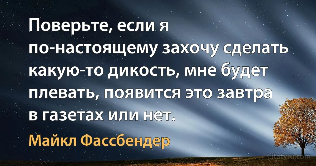 Поверьте, если я по-настоящему захочу сделать какую-то дикость, мне будет плевать, появится это завтра в газетах или нет. (Майкл Фассбендер)