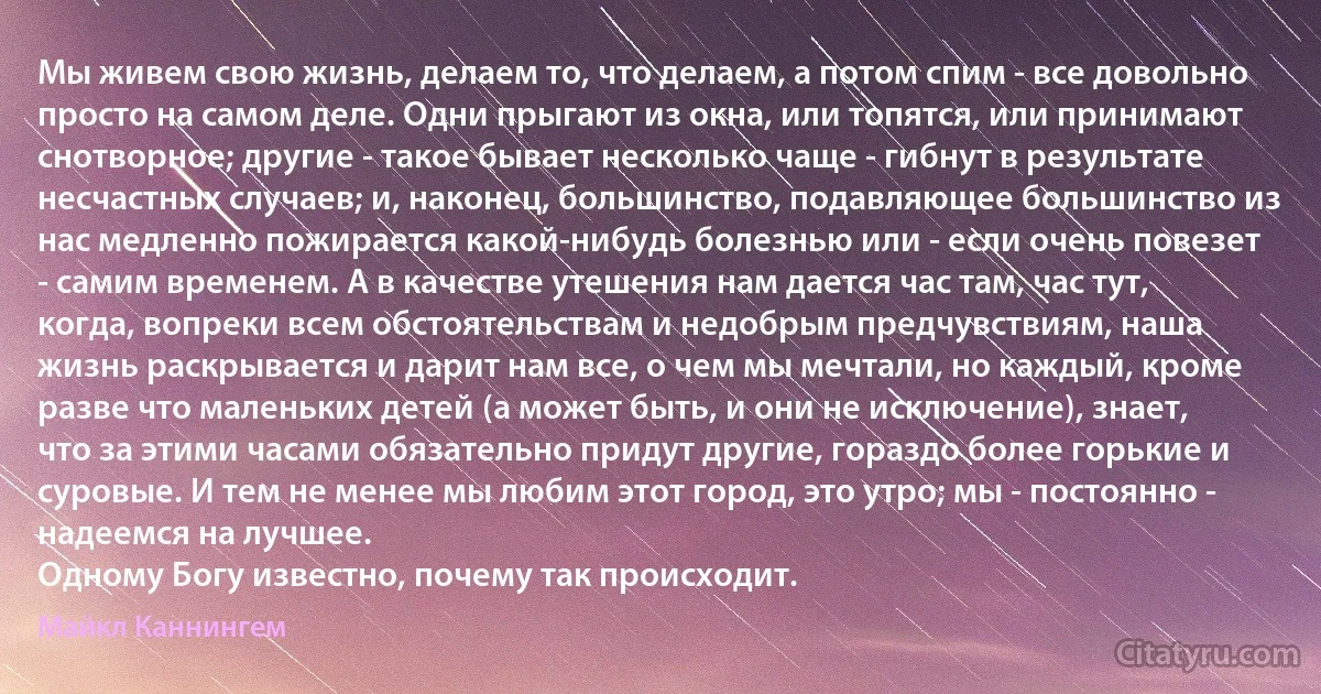 Мы живем свою жизнь, делаем то, что делаем, а потом спим - все довольно просто на самом деле. Одни прыгают из окна, или топятся, или принимают снотворное; другие - такое бывает несколько чаще - гибнут в результате несчастных случаев; и, наконец, большинство, подавляющее большинство из нас медленно пожирается какой-нибудь болезнью или - если очень повезет - самим временем. А в качестве утешения нам дается час там, час тут, когда, вопреки всем обстоятельствам и недобрым предчувствиям, наша жизнь раскрывается и дарит нам все, о чем мы мечтали, но каждый, кроме разве что маленьких детей (а может быть, и они не исключение), знает, что за этими часами обязательно придут другие, гораздо более горькие и суровые. И тем не менее мы любим этот город, это утро; мы - постоянно - надеемся на лучшее.
Одному Богу известно, почему так происходит. (Майкл Каннингем)