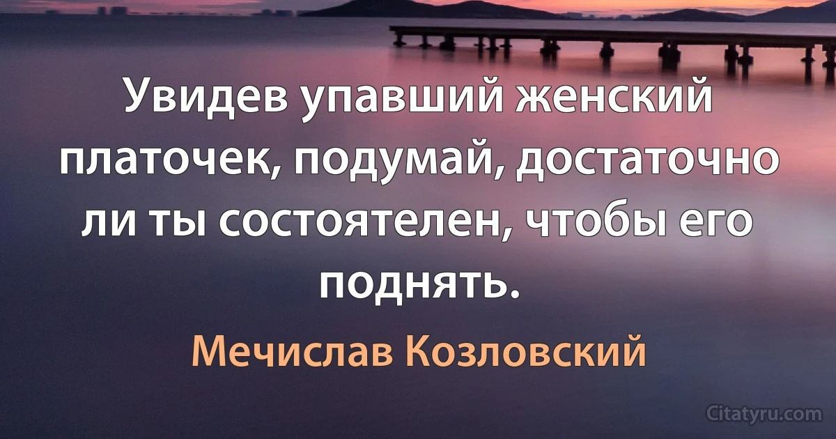 Увидев упавший женский платочек, подумай, достаточно ли ты состоятелен, чтобы его поднять. (Мечислав Козловский)