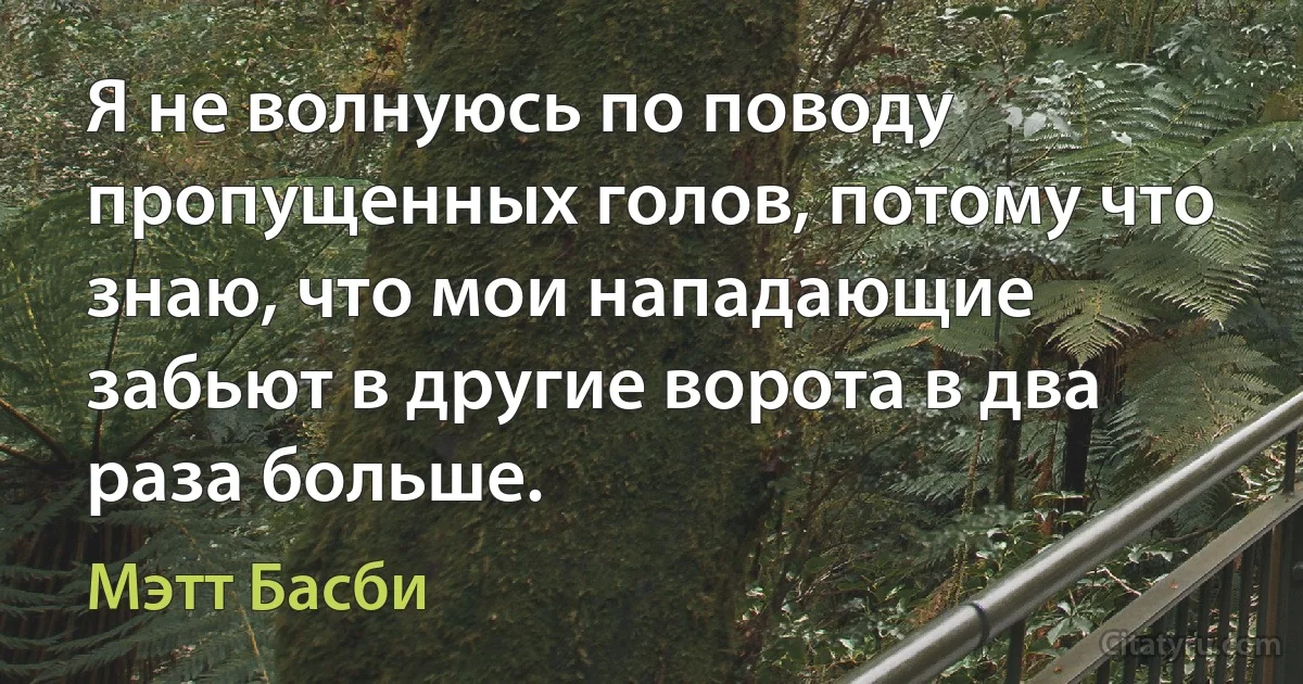 Я не волнуюсь по поводу пропущенных голов, потому что знаю, что мои нападающие забьют в другие ворота в два раза больше. (Мэтт Басби)