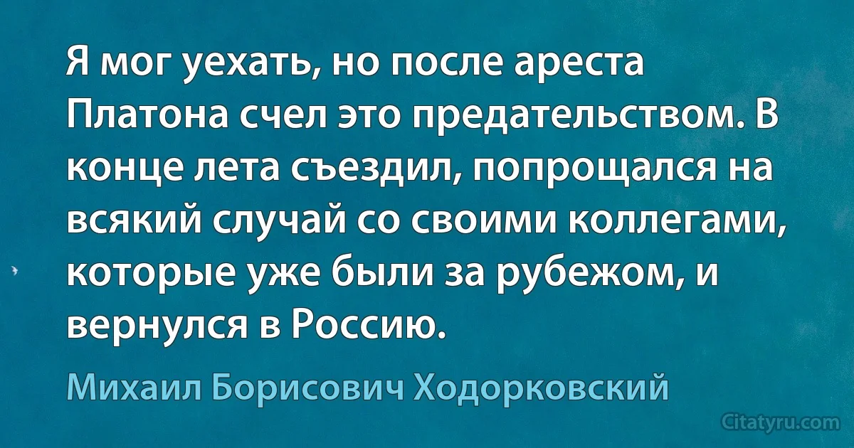 Я мог уехать, но после ареста Платона счел это предательством. В конце лета съездил, попрощался на всякий случай со своими коллегами, которые уже были за рубежом, и вернулся в Россию. (Михаил Борисович Ходорковский)