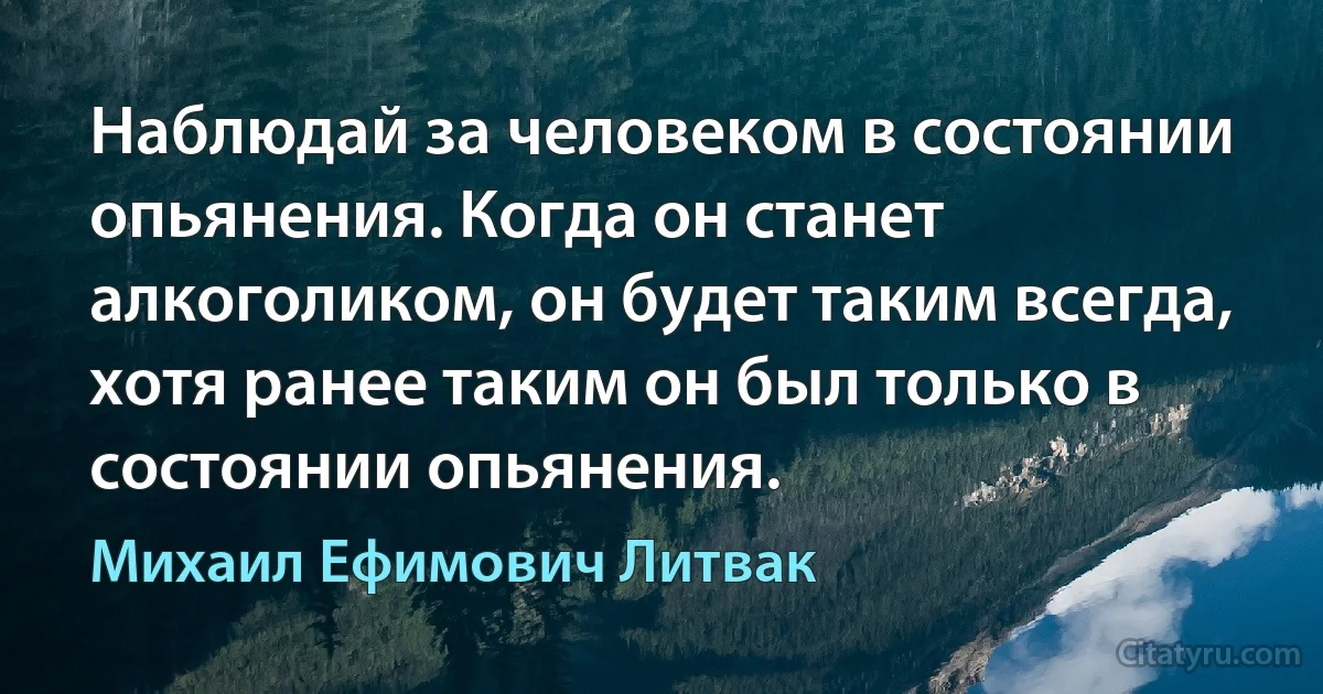 Наблюдай за человеком в состоянии опьянения. Когда он станет алкоголиком, он будет таким всегда, хотя ранее таким он был только в состоянии опьянения. (Михаил Ефимович Литвак)