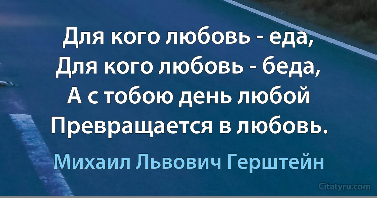 Для кого любовь - еда,
Для кого любовь - беда,
А с тобою день любой
Превращается в любовь. (Михаил Львович Герштейн)