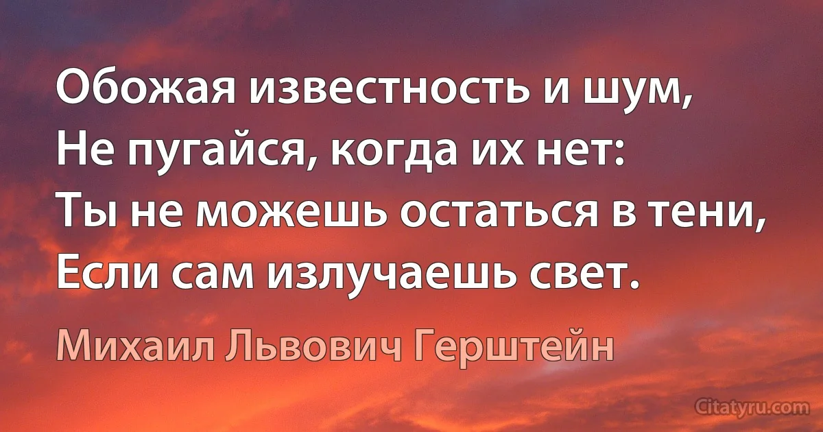 Обожая известность и шум,
Не пугайся, когда их нет:
Ты не можешь остаться в тени,
Если сам излучаешь свет. (Михаил Львович Герштейн)