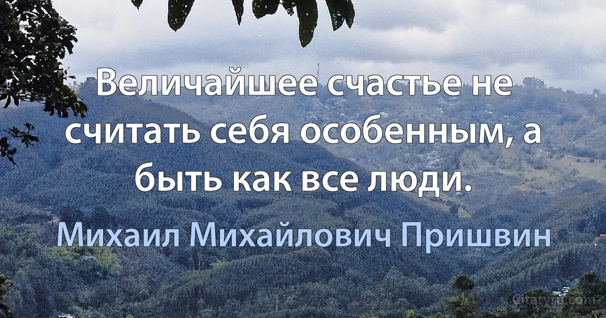 Величайшее счастье не считать себя особенным, а быть как все люди. (Михаил Михайлович Пришвин)