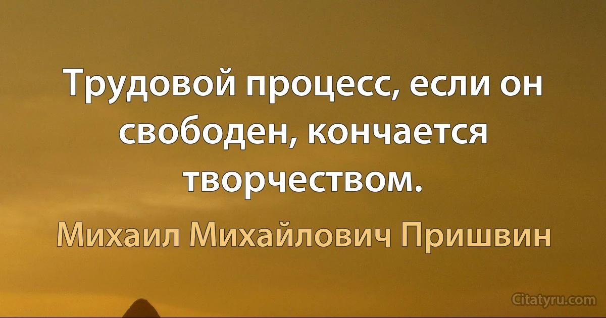 Трудовой процесс, если он свободен, кончается творчеством. (Михаил Михайлович Пришвин)