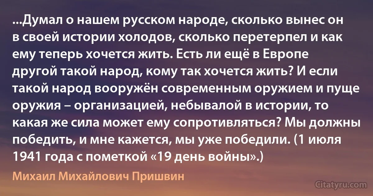 ...Думал о нашем русском народе, сколько вынес он в своей истории холодов, сколько перетерпел и как ему теперь хочется жить. Есть ли ещё в Европе другой такой народ, кому так хочется жить? И если такой народ вооружён современным оружием и пуще оружия – организацией, небывалой в истории, то какая же сила может ему сопротивляться? Мы должны победить, и мне кажется, мы уже победили. (1 июля 1941 года с пометкой «19 день войны».) (Михаил Михайлович Пришвин)