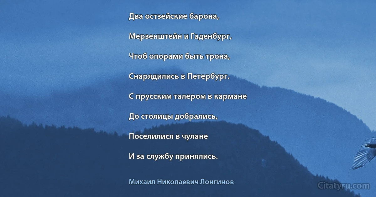 Два остзейские барона,

Мерзенштейн и Гаденбург,

Чтоб опорами быть трона,

Снарядились в Петербург.

С прусским талером в кармане

До столицы добрались,

Поселилися в чулане

И за службу принялись. (Михаил Николаевич Лонгинов)