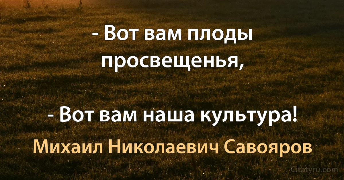 - Вот вам плоды просвещенья,

- Вот вам наша культура! (Михаил Николаевич Савояров)