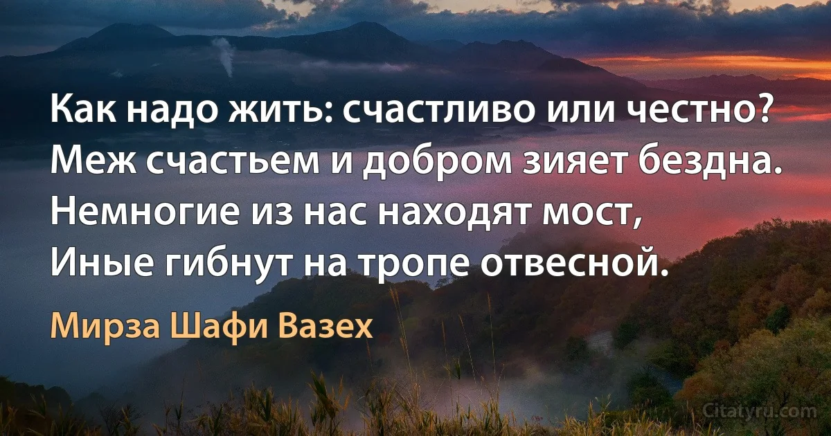 Как надо жить: счастливо или честно?
Меж счастьем и добром зияет бездна.
Немногие из нас находят мост,
Иные гибнут на тропе отвесной. (Мирза Шафи Вазех)