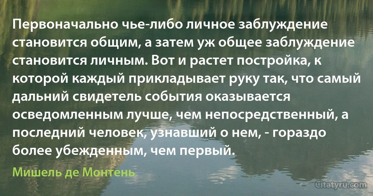 Первоначально чье-либо личное заблуждение становится общим, а затем уж общее заблуждение становится личным. Вот и растет постройка, к которой каждый прикладывает руку так, что самый дальний свидетель события оказывается осведомленным лучше, чем непосредственный, а последний человек, узнавший о нем, - гораздо более убежденным, чем первый. (Мишель де Монтень)