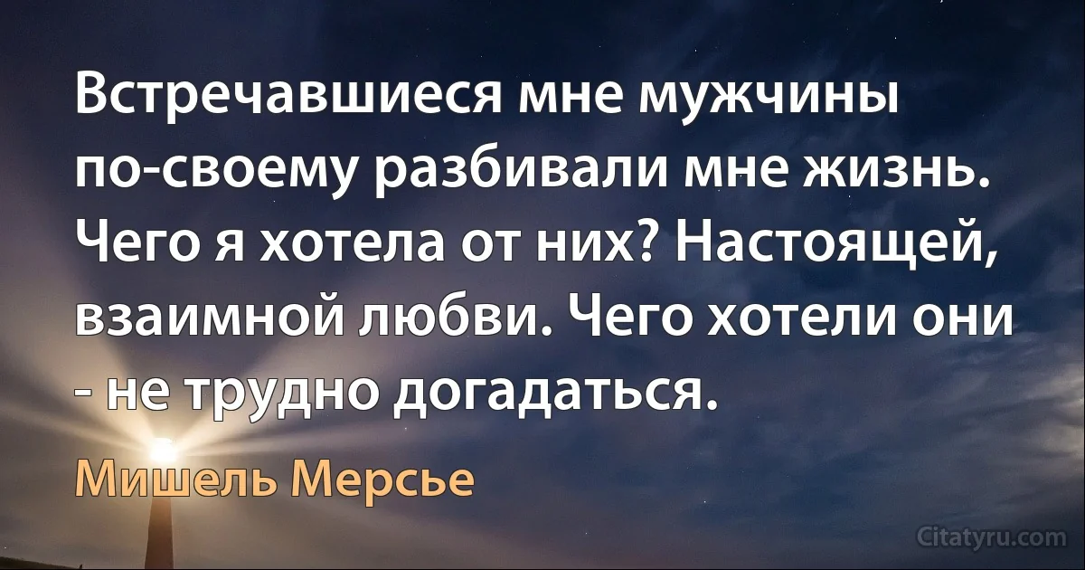 Встречавшиеся мне мужчины по-своему разбивали мне жизнь. Чего я хотела от них? Настоящей, взаимной любви. Чего хотели они - не трудно догадаться. (Мишель Мерсье)