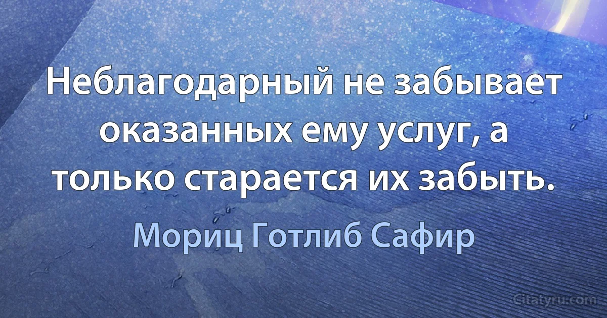 Неблагодарный не забывает оказанных ему услуг, а только старается их забыть. (Мориц Готлиб Сафир)