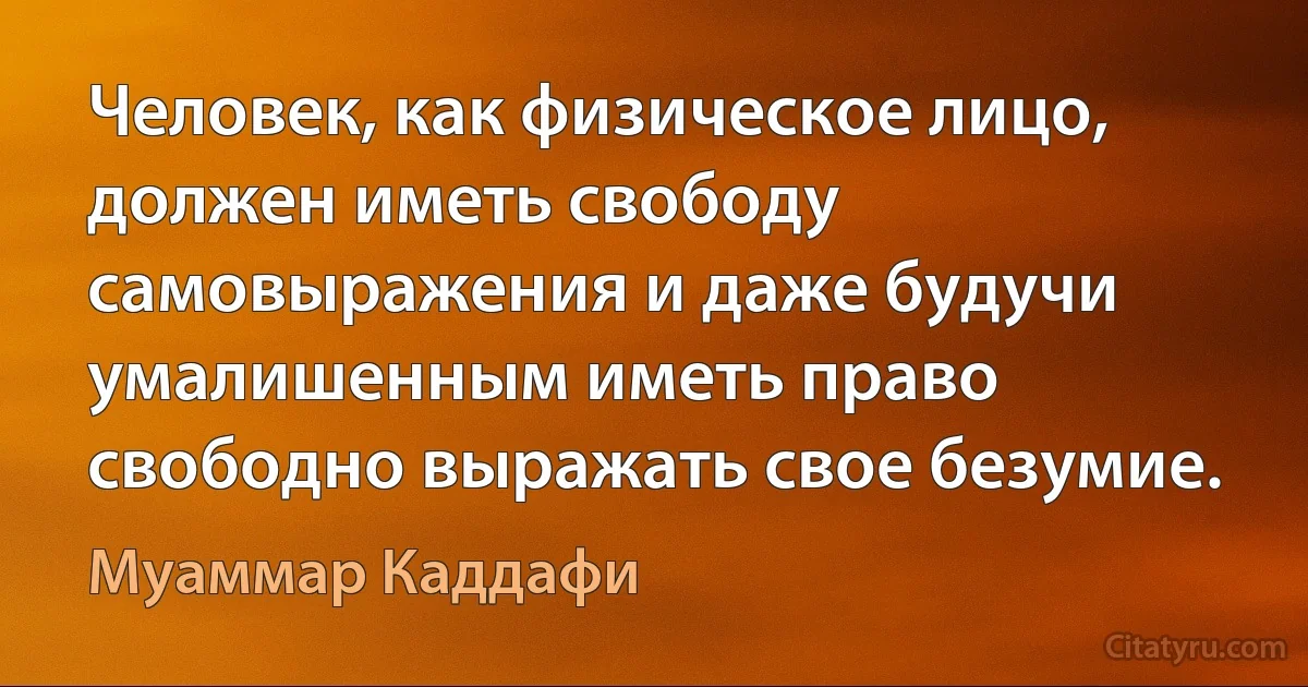 Человек, как физическое лицо, должен иметь свободу самовыражения и даже будучи умалишенным иметь право свободно выражать свое безумие. (Муаммар Каддафи)