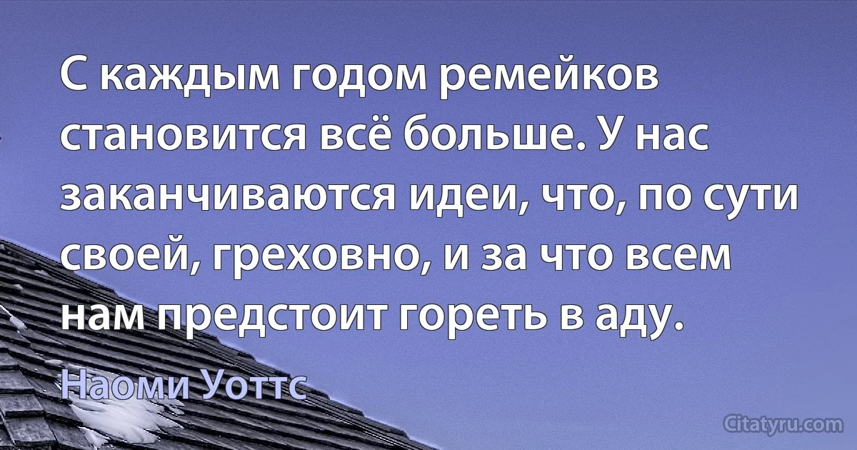 С каждым годом ремейков становится всё больше. У нас заканчиваются идеи, что, по сути своей, греховно, и за что всем нам предстоит гореть в аду. (Наоми Уоттс)