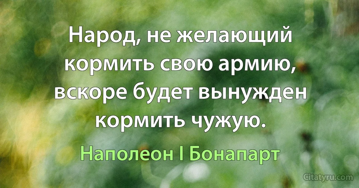 Народ, не желающий кормить свою армию, вскоре будет вынужден кормить чужую. (Наполеон I Бонапарт)