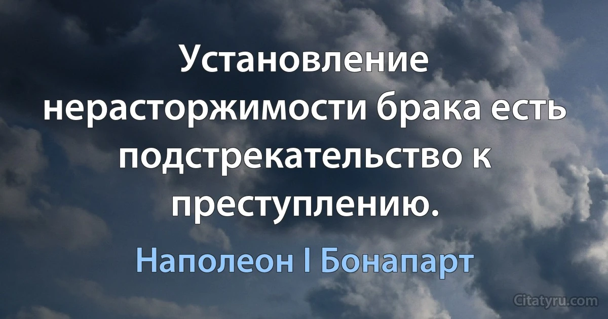 Установление нерасторжимости брака есть подстрекательство к преступлению. (Наполеон I Бонапарт)