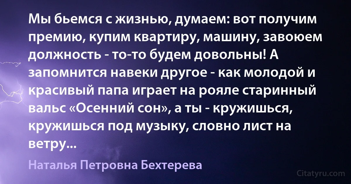 Мы бьемся с жизнью, думаем: вот получим премию, купим квартиру, машину, завоюем должность - то-то будем довольны! А запомнится навеки другое - как молодой и красивый папа играет на рояле старинный вальс «Осенний сон», а ты - кружишься, кружишься под музыку, словно лист на ветру... (Наталья Петровна Бехтерева)