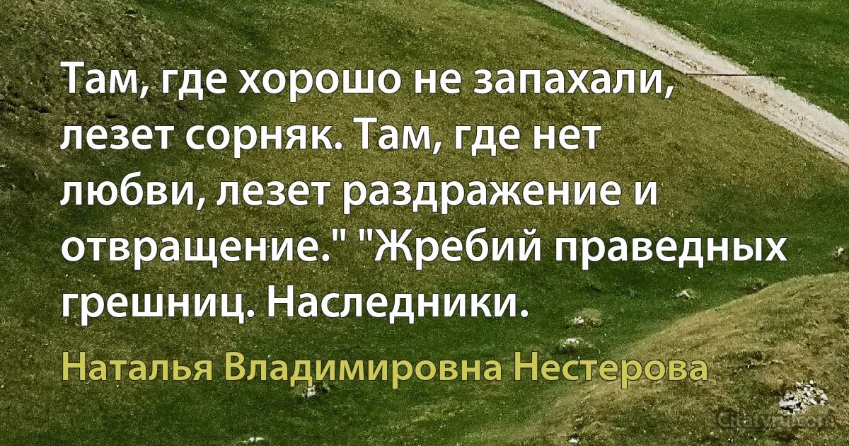 Там, где хорошо не запахали, лезет сорняк. Там, где нет любви, лезет раздражение и отвращение." "Жребий праведных грешниц. Наследники. (Наталья Владимировна Нестерова)