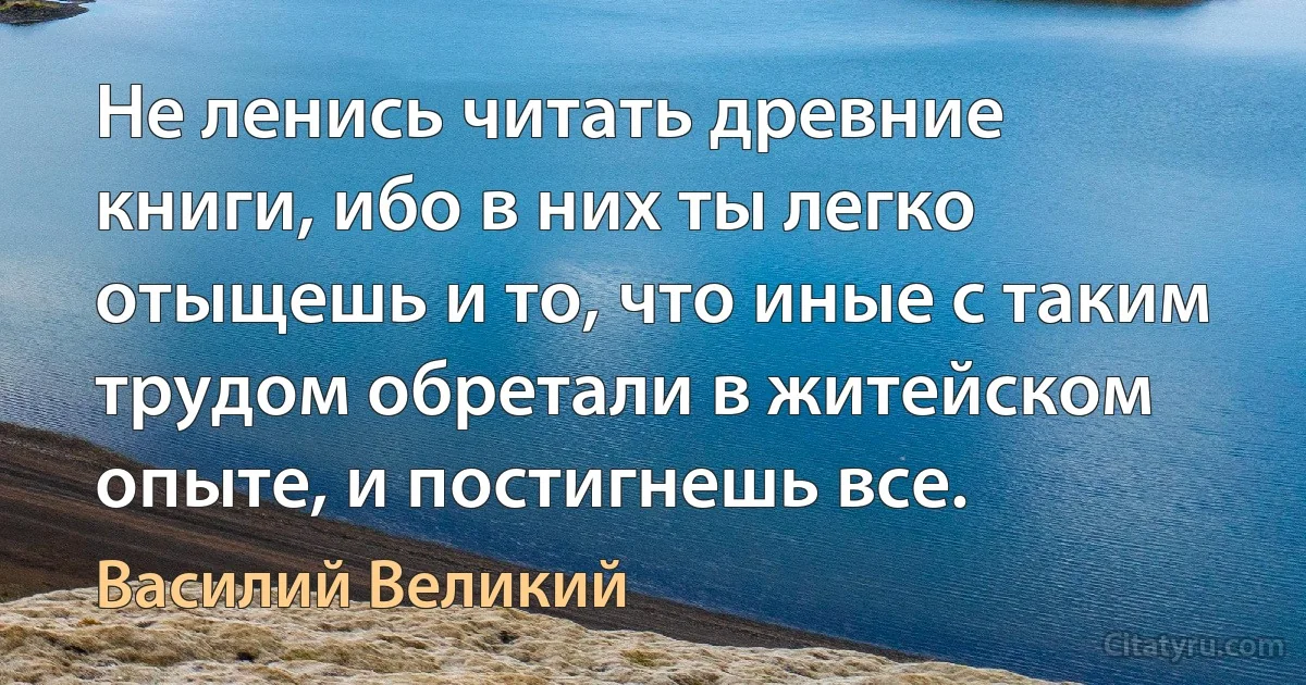 Не ленись читать древние книги, ибо в них ты легко отыщешь и то, что иные с таким трудом обретали в житейском опыте, и постигнешь все. (Василий Великий)