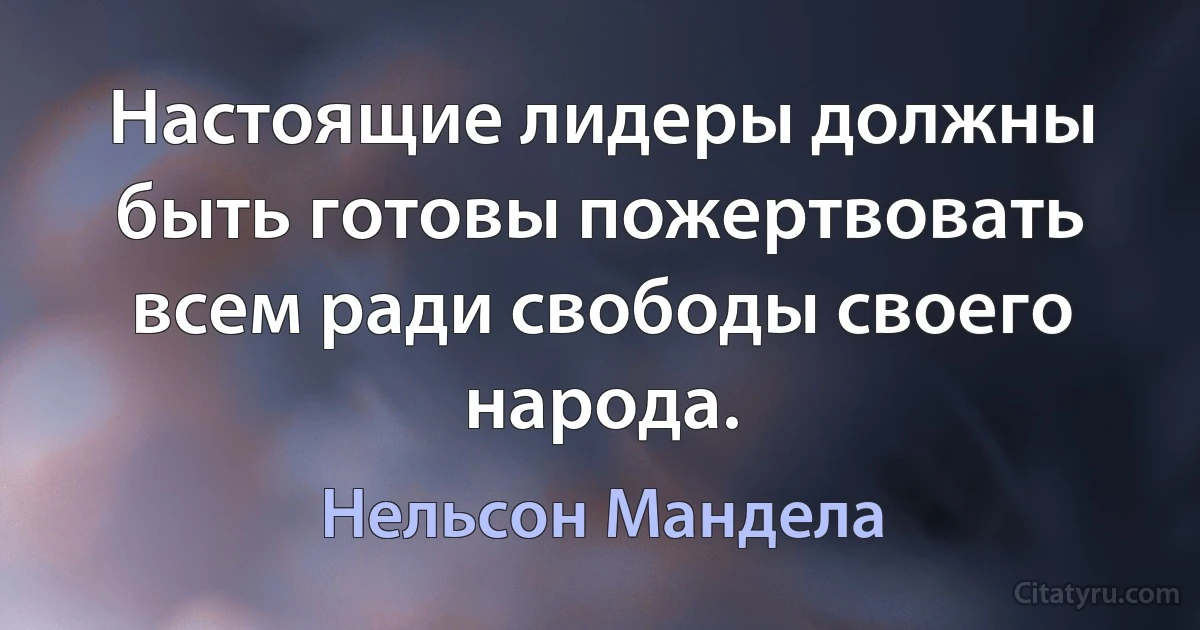 Настоящие лидеры должны быть готовы пожертвовать всем ради свободы своего народа. (Нельсон Мандела)