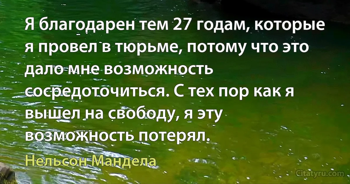 Я благодарен тем 27 годам, которые я провел в тюрьме, потому что это дало мне возможность сосредоточиться. С тех пор как я вышел на свободу, я эту возможность потерял. (Нельсон Мандела)