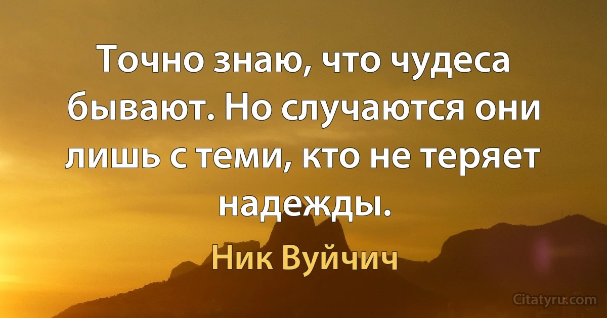 Точно знаю, что чудеса бывают. Но случаются они лишь с теми, кто не теряет надежды. (Ник Вуйчич)