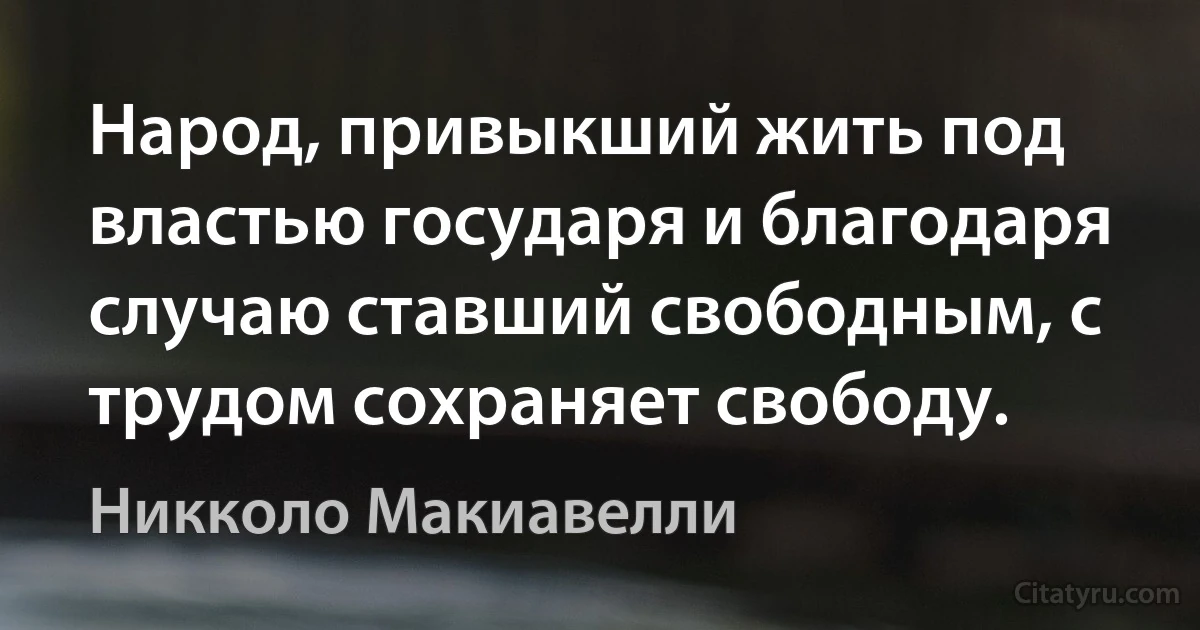 Народ, привыкший жить под властью государя и благодаря случаю ставший свободным, с трудом сохраняет свободу. (Никколо Макиавелли)