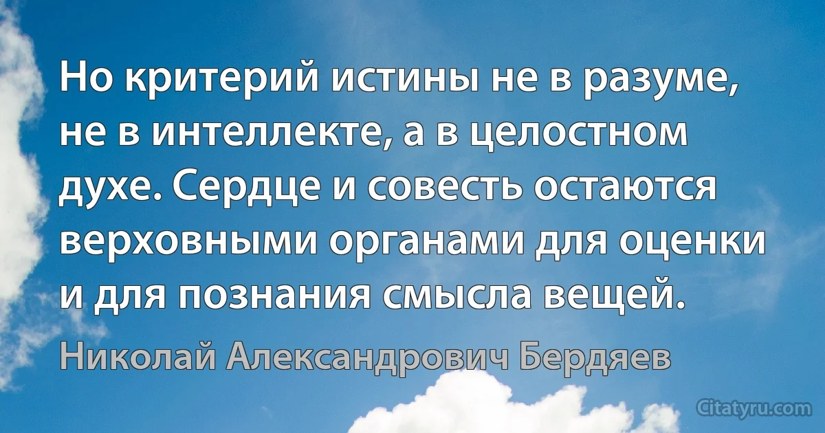 Но критерий истины не в разуме, не в интеллекте, а в целостном духе. Сердце и совесть остаются верховными органами для оценки и для познания смысла вещей. (Николай Александрович Бердяев)