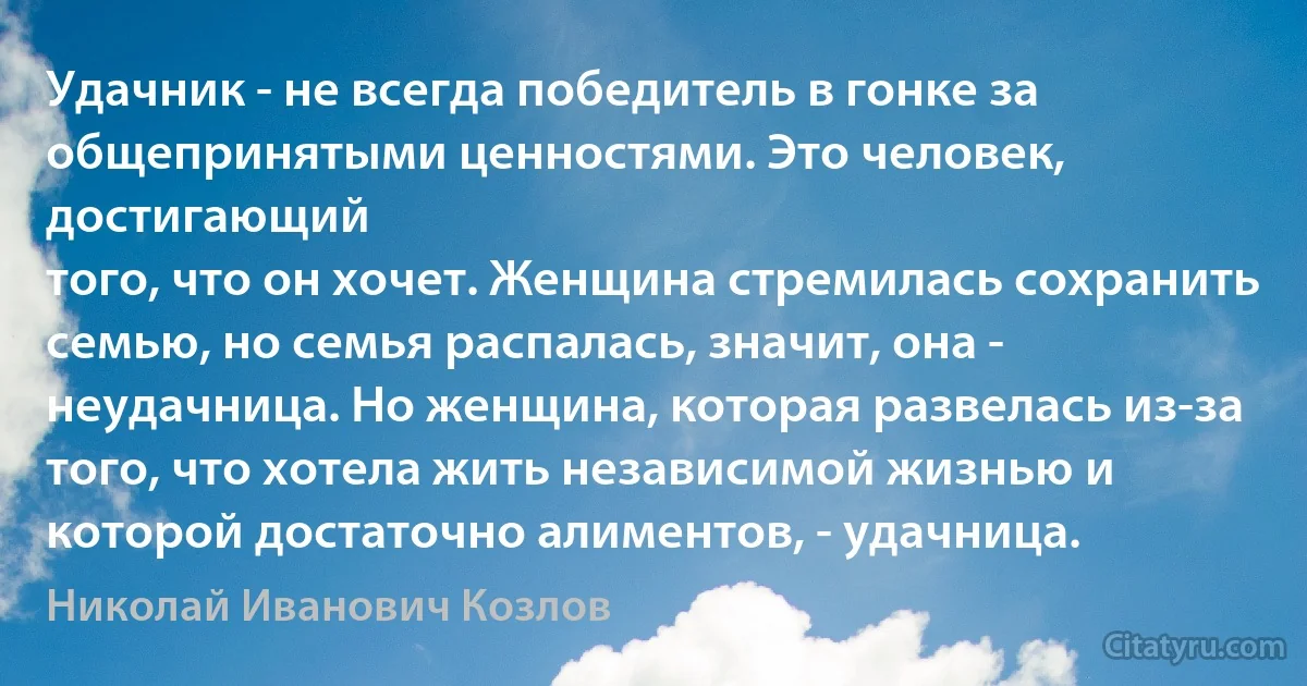 Удачник - не всегда победитель в гонке за общепринятыми ценностями. Это человек, достигающий
того, что он хочет. Женщина стремилась сохранить семью, но семья распалась, значит, она - неудачница. Но женщина, которая развелась из-за того, что хотела жить независимой жизнью и которой достаточно алиментов, - удачница. (Николай Иванович Козлов)