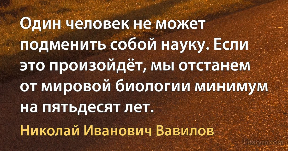 Один человек не может подменить собой науку. Если это произойдёт, мы отстанем от мировой биологии минимум на пятьдесят лет. (Николай Иванович Вавилов)