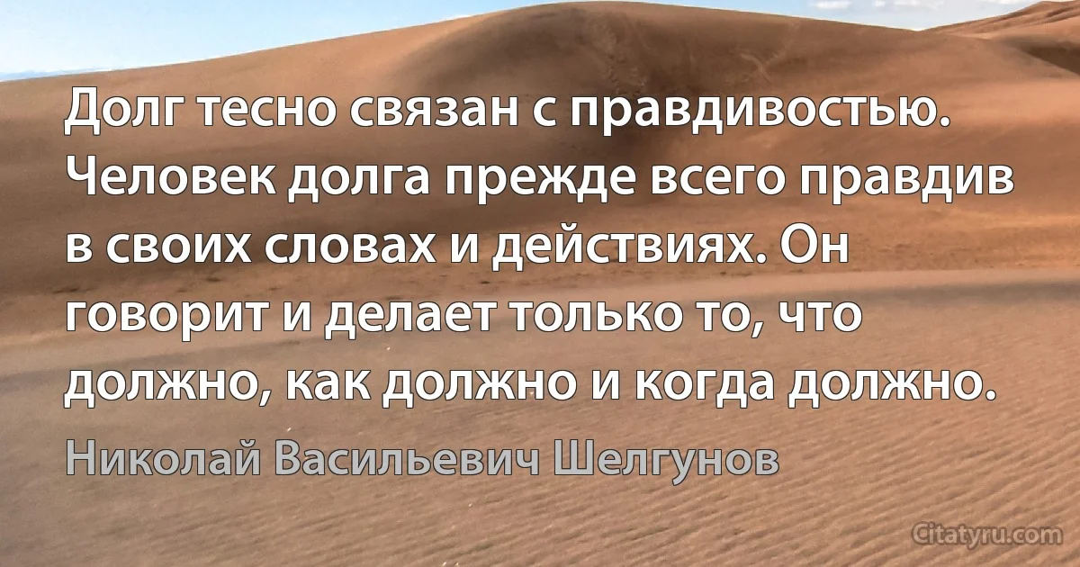 Долг тесно связан с правдивостью. Человек долга прежде всего правдив в своих словах и действиях. Он говорит и делает только то, что должно, как должно и когда должно. (Николай Васильевич Шелгунов)