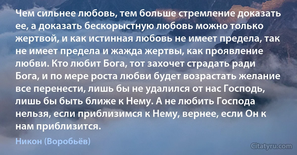 Чем сильнее любовь, тем больше стремление доказать ее, а доказать бескорыстную любовь можно только жертвой, и как истинная любовь не имеет предела, так не имеет предела и жажда жертвы, как проявление любви. Кто любит Бога, тот захочет страдать ради Бога, и по мере роста любви будет возрастать желание все перенести, лишь бы не удалился от нас Господь, лишь бы быть ближе к Нему. А не любить Господа нельзя, если приблизимся к Нему, вернее, если Он к нам приблизится. (Никон (Воробьёв))