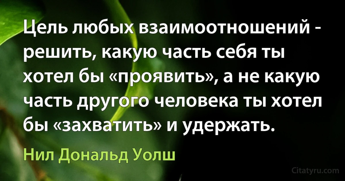 Цель любых взаимоотношений - решить, какую часть себя ты хотел бы «проявить», а не какую часть другого человека ты хотел бы «захватить» и удержать. (Нил Дональд Уолш)