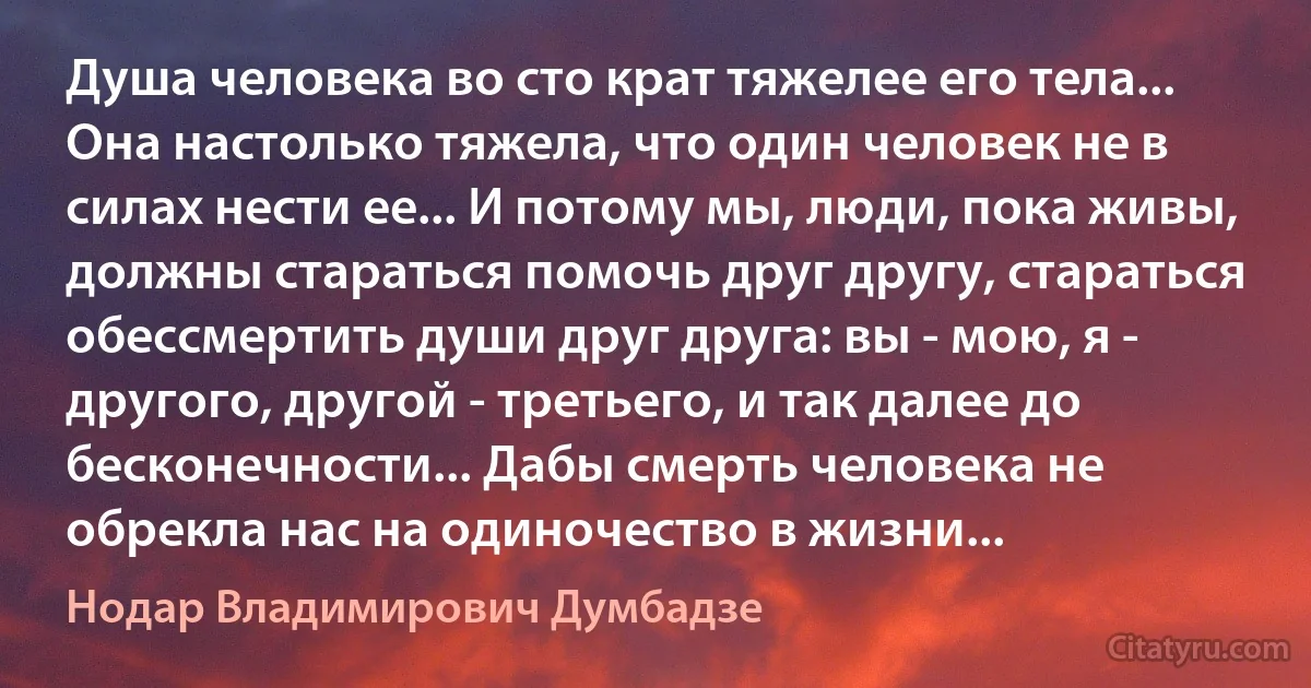 Душа человека во сто крат тяжелее его тела... Она настолько тяжела, что один человек не в силах нести ее... И потому мы, люди, пока живы, должны стараться помочь друг другу, стараться обессмертить души друг друга: вы - мою, я - другого, другой - третьего, и так далее до бесконечности... Дабы смерть человека не обрекла нас на одиночество в жизни... (Нодар Владимирович Думбадзе)