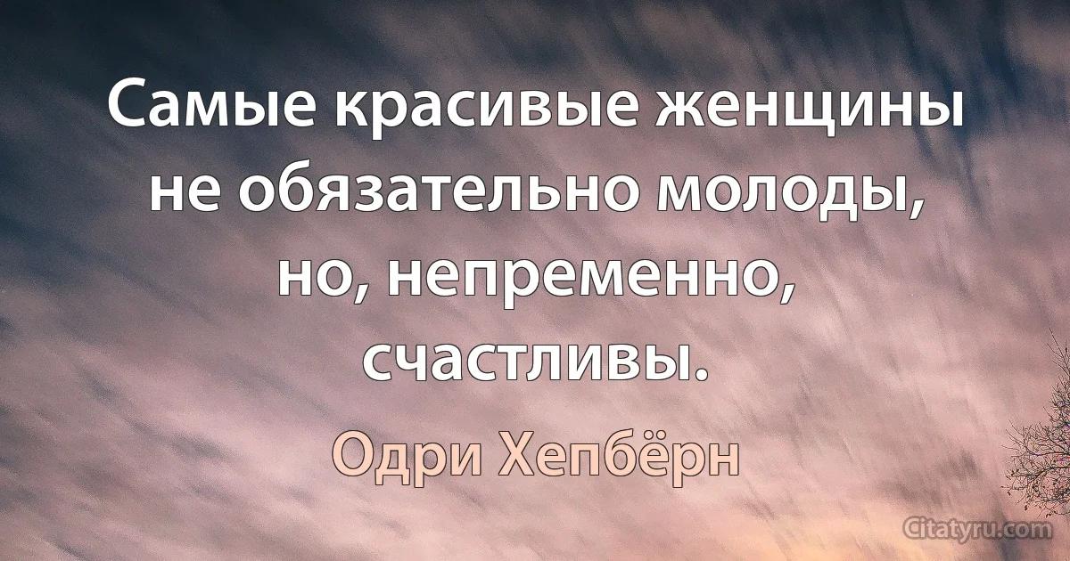 Самые красивые женщины не обязательно молоды, но, непременно, счастливы. (Одри Хепбёрн)