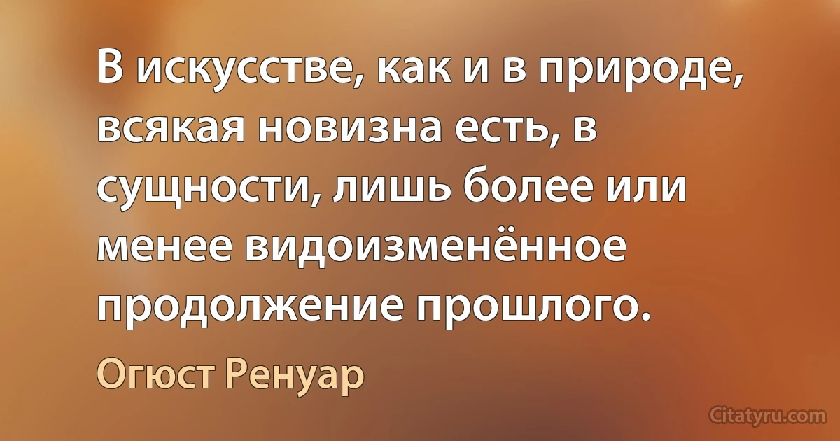 В искусстве, как и в природе, всякая новизна есть, в сущности, лишь более или менее видоизменённое продолжение прошлого. (Огюст Ренуар)