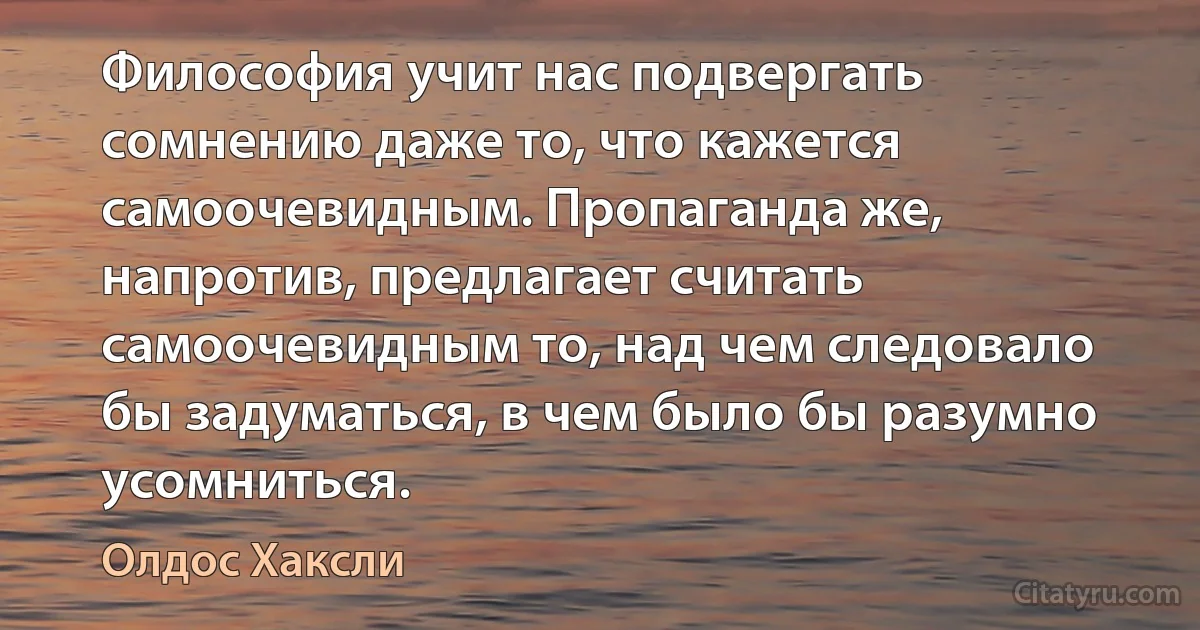 Философия учит нас подвергать сомнению даже то, что кажется самоочевидным. Пропаганда же, напротив, предлагает считать самоочевидным то, над чем следовало бы задуматься, в чем было бы разумно усомниться. (Олдос Хаксли)