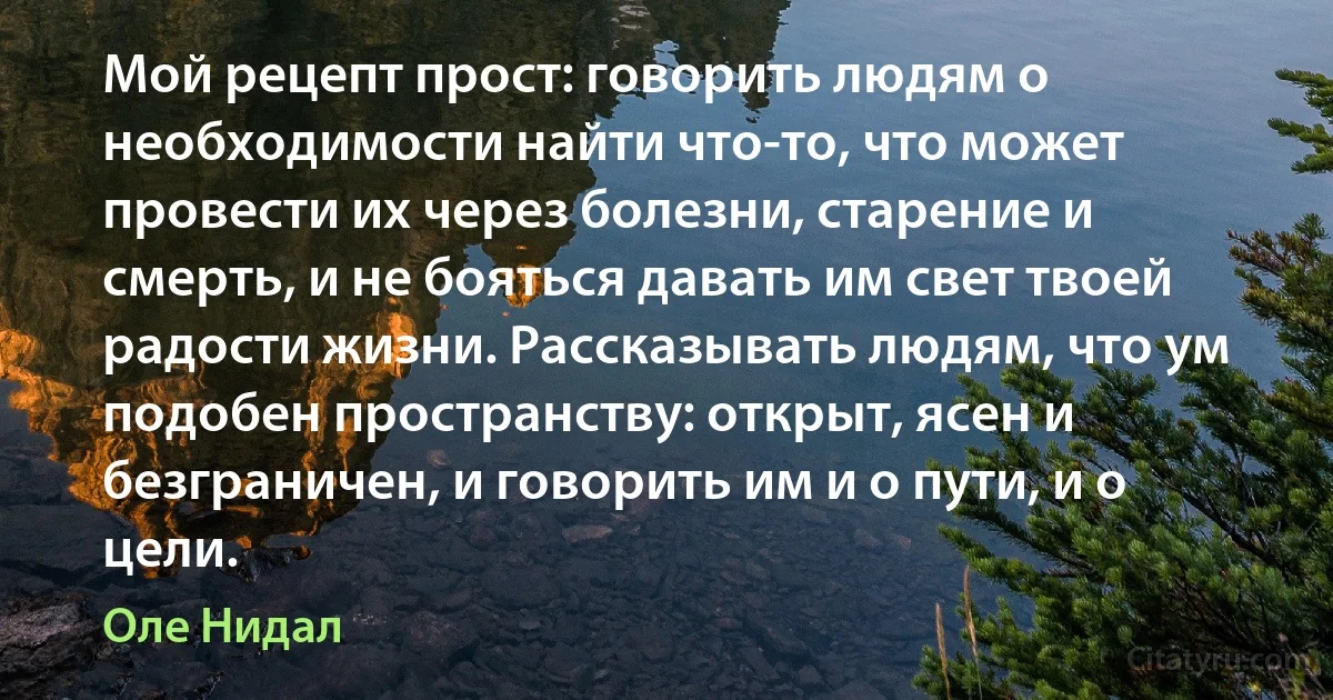 Мой рецепт прост: говорить людям о необходимости найти что-то, что может провести их через болезни, старение и смерть, и не бояться давать им свет твоей радости жизни. Рассказывать людям, что ум подобен пространству: открыт, ясен и безграничен, и говорить им и о пути, и о цели. (Оле Нидал)