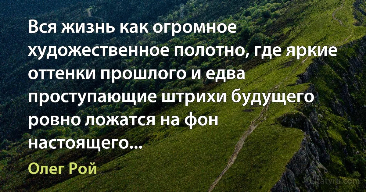 Вся жизнь как огромное художественное полотно, где яркие оттенки прошлого и едва проступающие штрихи будущего ровно ложатся на фон настоящего... (Олег Рой)