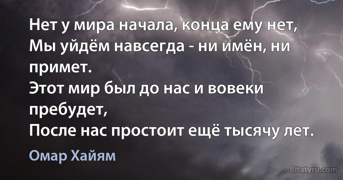 Нет у мира начала, конца ему нет,
Мы уйдём навсегда - ни имён, ни примет.
Этот мир был до нас и вовеки пребудет,
После нас простоит ещё тысячу лет. (Омар Хайям)