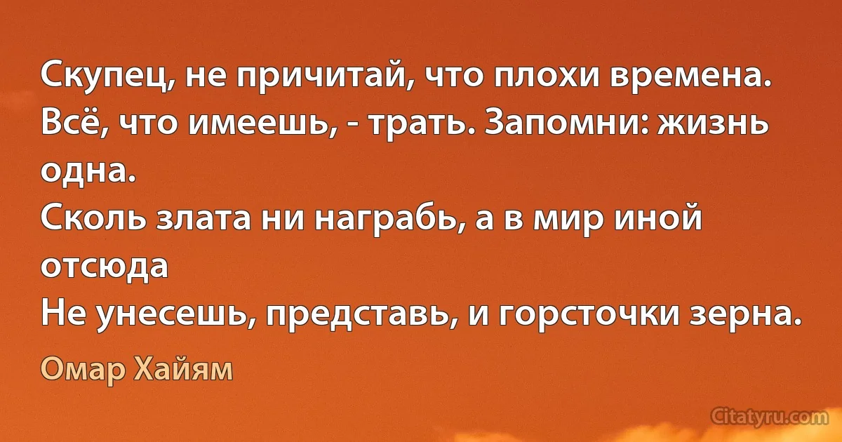 Скупец, не причитай, что плохи времена.
Всё, что имеешь, - трать. Запомни: жизнь одна.
Сколь злата ни награбь, а в мир иной отсюда
Не унесешь, представь, и горсточки зерна. (Омар Хайям)