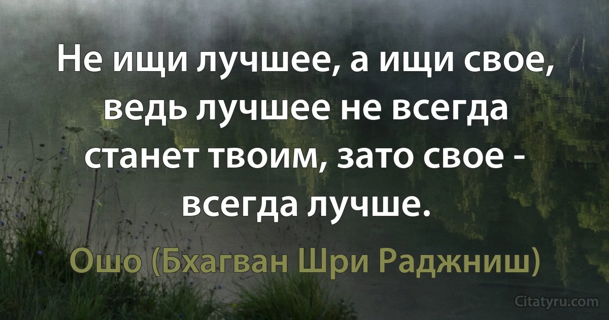 Не ищи лучшее, а ищи свое, ведь лучшее не всегда станет твоим, зато свое - всегда лучше. (Ошо (Бхагван Шри Раджниш))