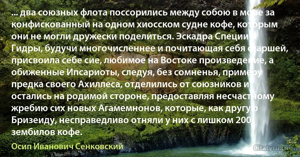 ... два союзных флота поссорились между собою в море за конфискованный на одном хиосском судне кофе, которым они не могли дружески поделиться. Эскадра Специи и Гидры, будучи многочисленнее и почитающая себя старшей, присвоила себе сие, любимое на Востоке произведение, а обиженные Ипсариоты, следуя, без сомненья, примеру предка своего Ахиллеса, отделились от союзников и остались на родимой стороне, предоставляя несчастному жребию сих новых Агамемнонов, которые, как другую Бризеиду, несправедливо отняли у них с лишком 200 зембилов кофе. (Осип Иванович Сенковский)