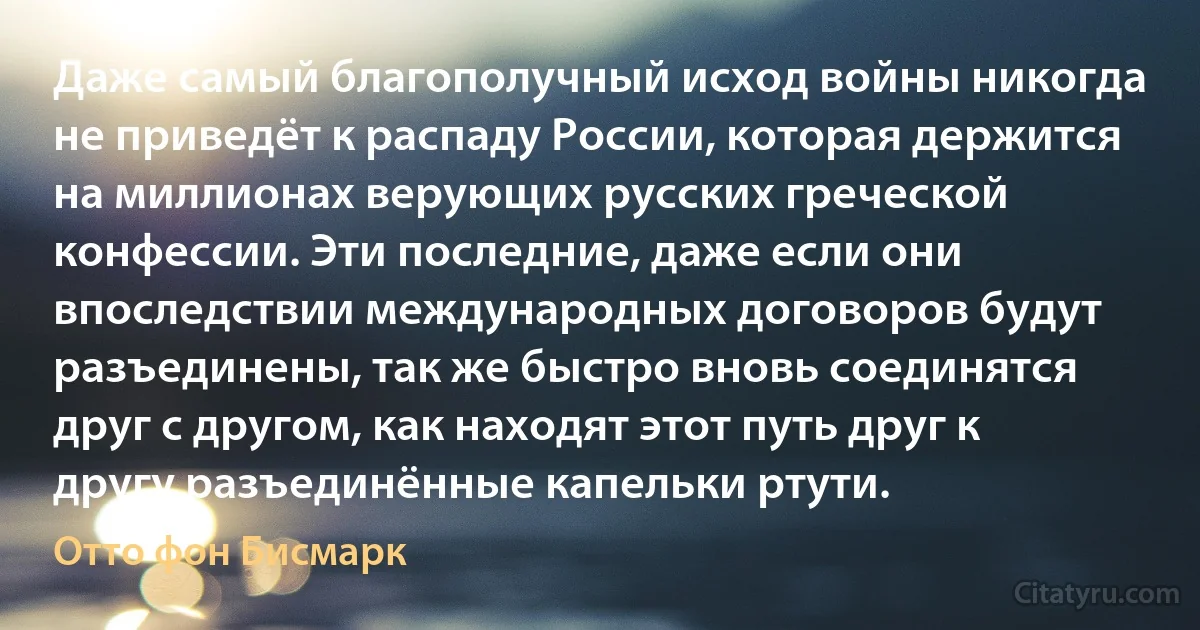 Даже самый благополучный исход войны никогда не приведёт к распаду России, которая держится на миллионах верующих русских греческой конфессии. Эти последние, даже если они впоследствии международных договоров будут разъединены, так же быстро вновь соединятся друг с другом, как находят этот путь друг к другу разъединённые капельки ртути. (Отто фон Бисмарк)