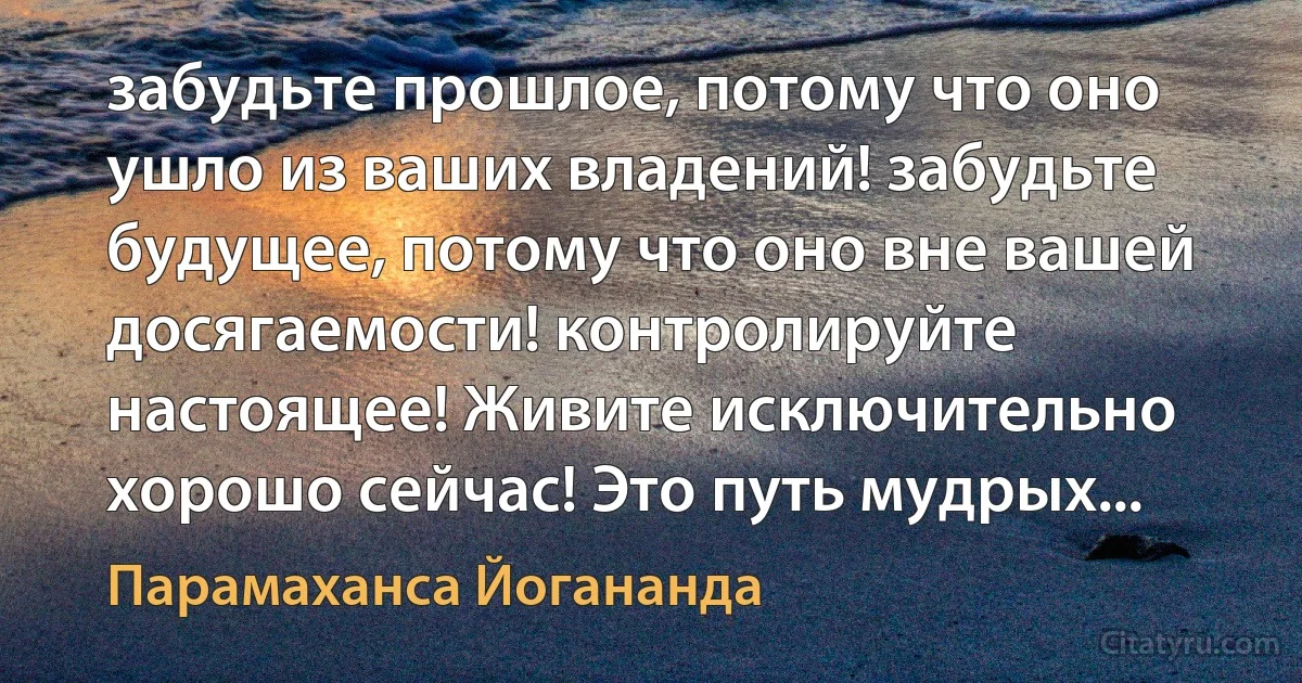 забудьте прошлое, потому что оно ушло из ваших владений! забудьте будущее, потому что оно вне вашей досягаемости! контролируйте настоящее! Живите исключительно хорошо сейчас! Это путь мудрых... (Парамаханса Йогананда)