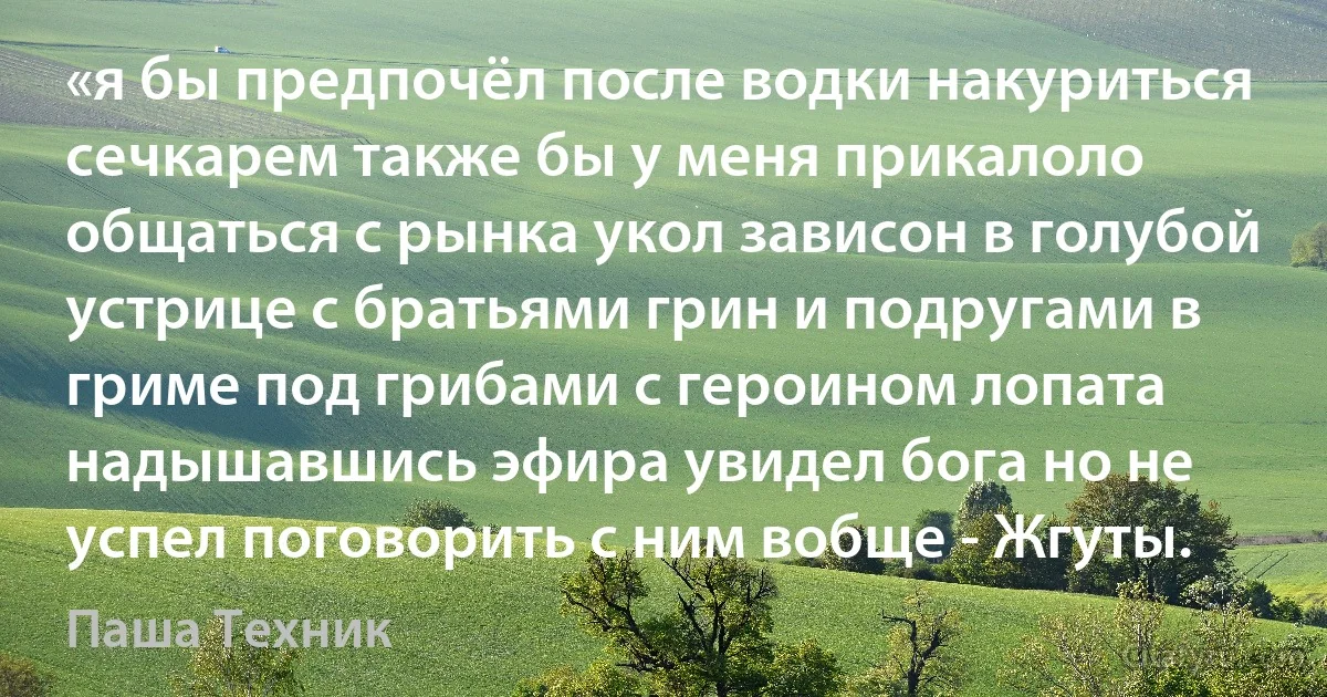 «я бы предпочёл после водки накуриться сечкарем также бы у меня прикалоло общаться с рынка укол зависон в голубой устрице с братьями грин и подругами в гриме под грибами с героином лопата надышавшись эфира увидел бога но не успел поговорить с ним вобще - Жгуты. (Паша Техник)