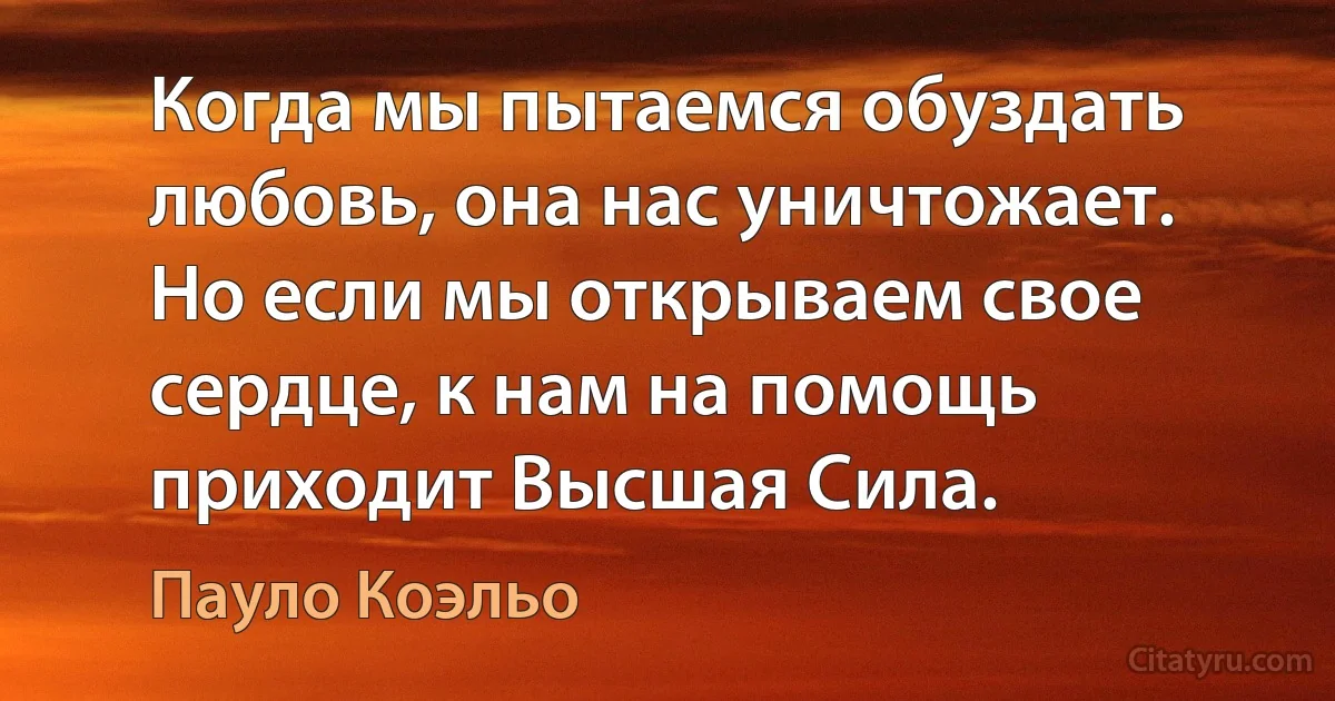 Когда мы пытаемся обуздать любовь, она нас уничтожает. Но если мы открываем свое сердце, к нам на помощь приходит Высшая Сила. (Пауло Коэльо)