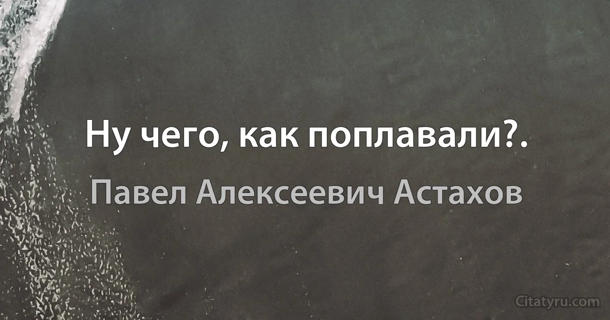 Ну чего, как поплавали?. (Павел Алексеевич Астахов)